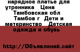 нарядное платье для утренника › Цена ­ 500 - Тамбовская обл., Тамбов г. Дети и материнство » Детская одежда и обувь   